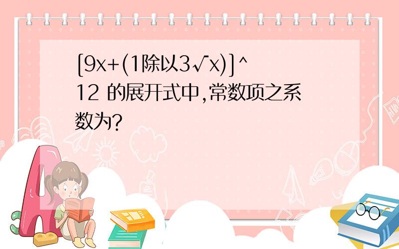 [9x+(1除以3√x)]^12 的展开式中,常数项之系数为?