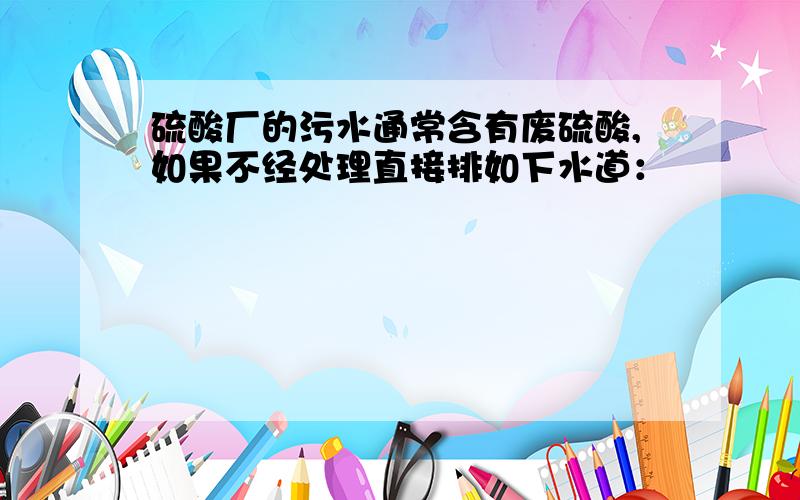 硫酸厂的污水通常含有废硫酸,如果不经处理直接排如下水道：