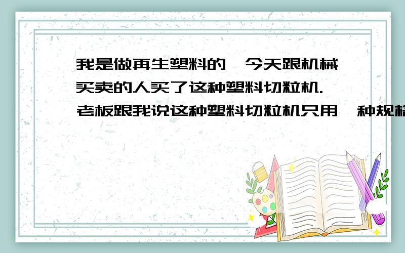 我是做再生塑料的,今天跟机械买卖的人买了这种塑料切粒机.老板跟我说这种塑料切粒机只用一种规格!