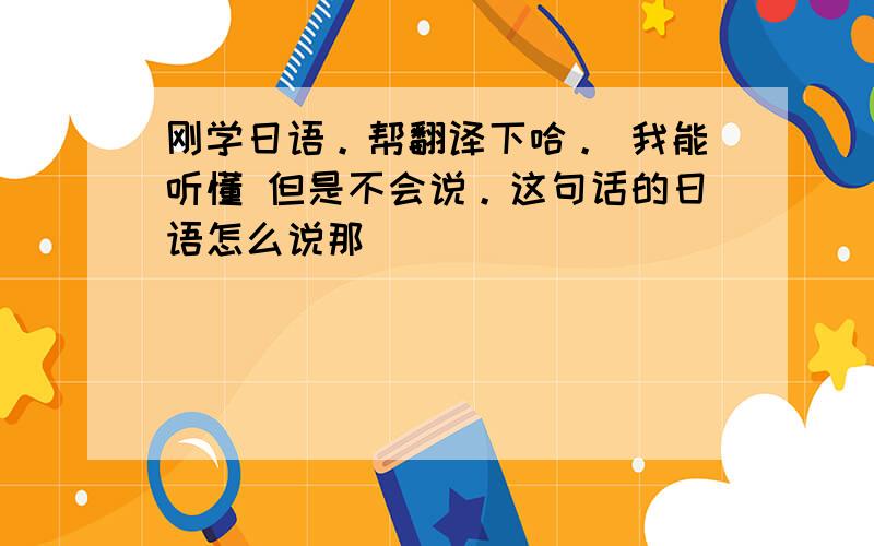 刚学日语。帮翻译下哈。 我能听懂 但是不会说。这句话的日语怎么说那