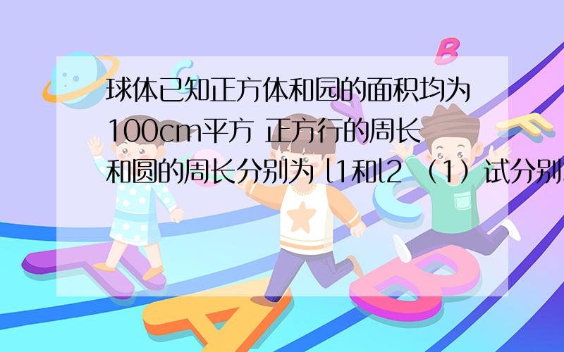 球体已知正方体和园的面积均为100cm平方 正方行的周长和圆的周长分别为 l1和l2 （1）试分别求出l1和l2（精确到