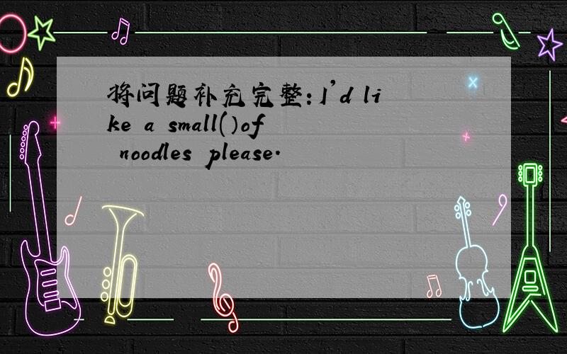 将问题补充完整：I'd like a small(）of noodles please.