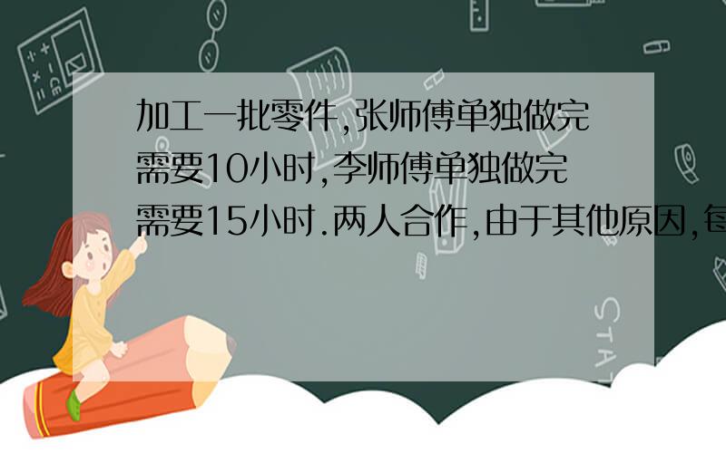 加工一批零件,张师傅单独做完需要10小时,李师傅单独做完需要15小时.两人合作,由于其他原因,每小时两人少加工25个,结