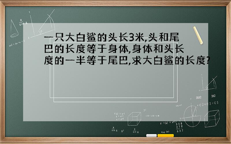 一只大白鲨的头长3米,头和尾巴的长度等于身体,身体和头长度的一半等于尾巴,求大白鲨的长度?