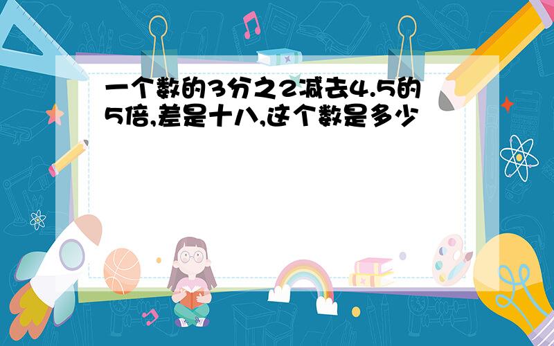 一个数的3分之2减去4.5的5倍,差是十八,这个数是多少