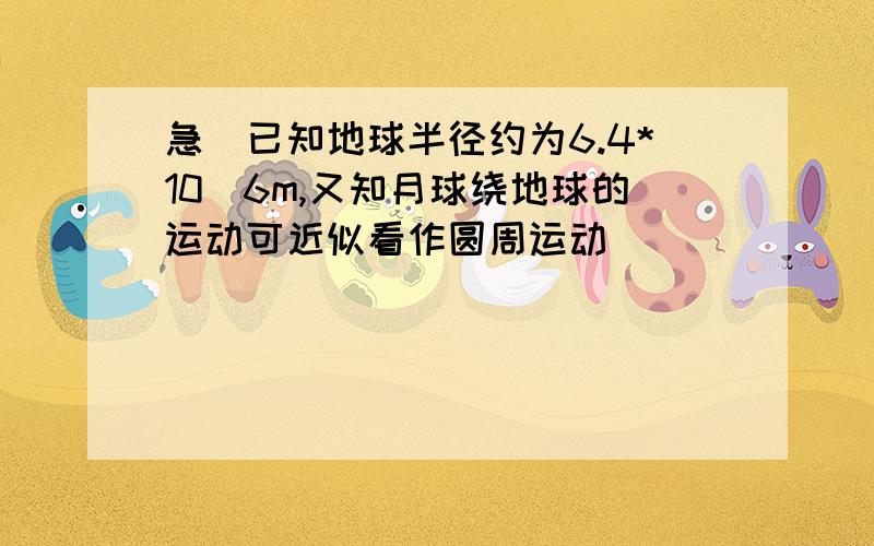 急)已知地球半径约为6.4*10^6m,又知月球绕地球的运动可近似看作圆周运动