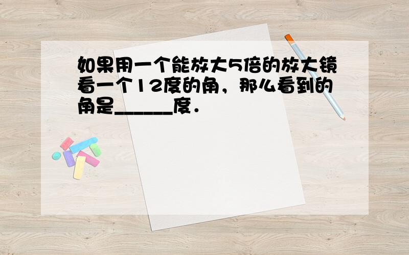 如果用一个能放大5倍的放大镜看一个12度的角，那么看到的角是______度．