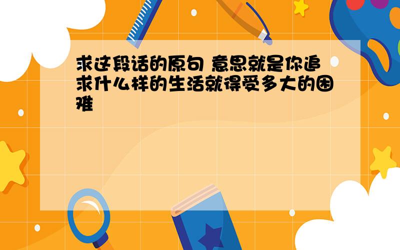 求这段话的原句 意思就是你追求什么样的生活就得受多大的困难