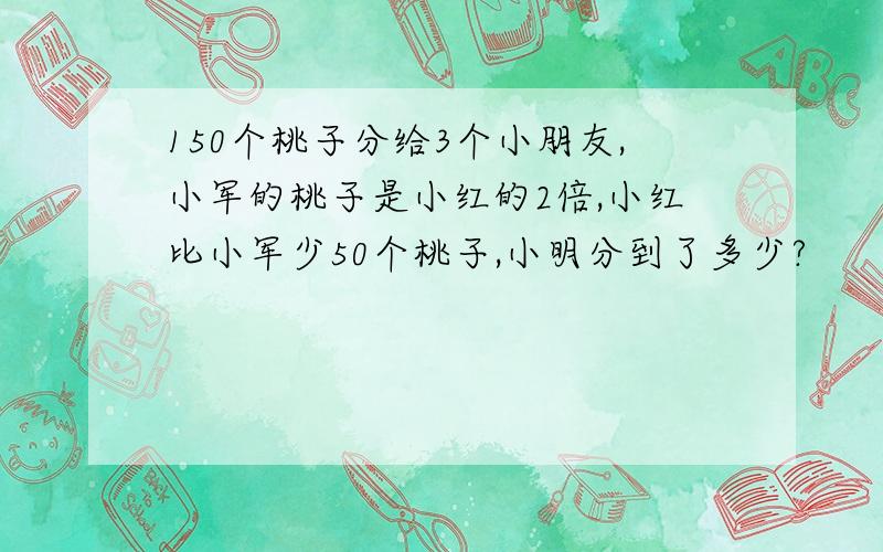 150个桃子分给3个小朋友,小军的桃子是小红的2倍,小红比小军少50个桃子,小明分到了多少?