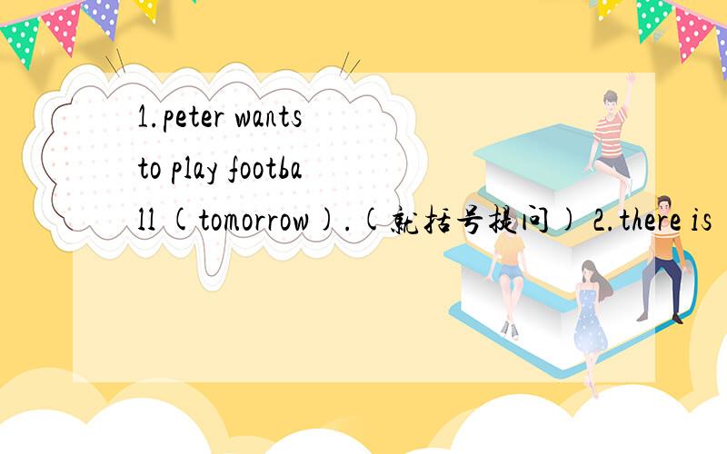 1.peter wants to play football (tomorrow).(就括号提问) 2.there is