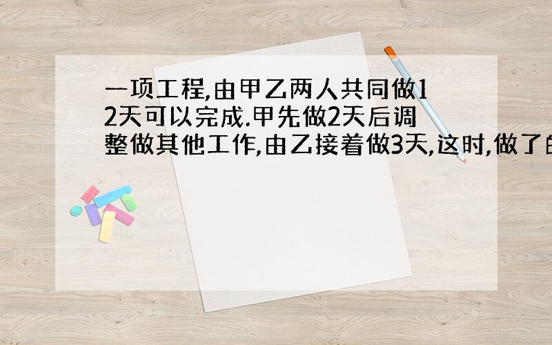 一项工程,由甲乙两人共同做12天可以完成.甲先做2天后调整做其他工作,由乙接着做3天,这时,做了的占未做的1\4.这项工