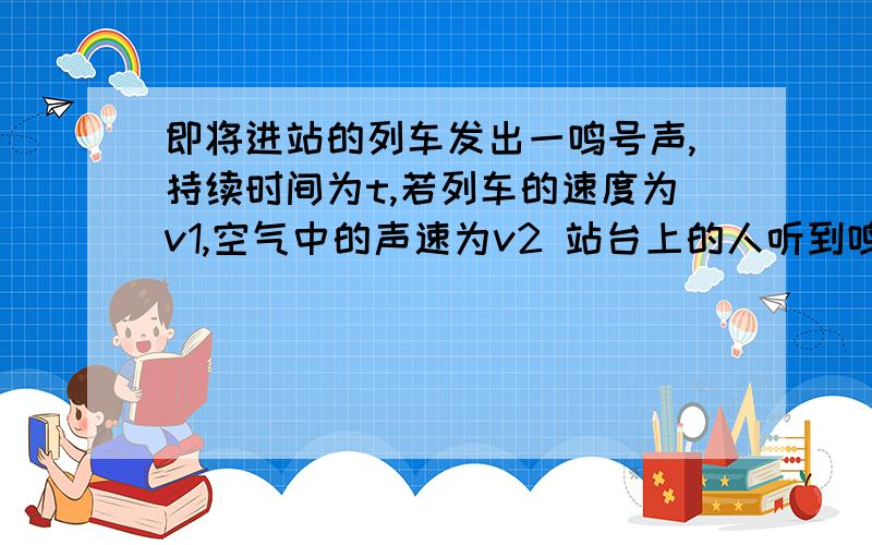 即将进站的列车发出一鸣号声,持续时间为t,若列车的速度为v1,空气中的声速为v2 站台上的人听到鸣号时间