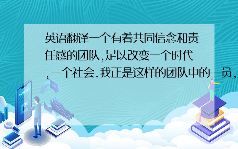 英语翻译一个有着共同信念和责任感的团队,足以改变一个时代,一个社会.我正是这样的团队中的一员,精英汇聚、众志一心、彼此尊