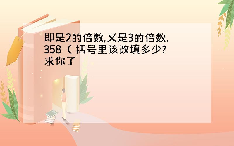 即是2的倍数,又是3的倍数.358（ 括号里该改填多少?求你了