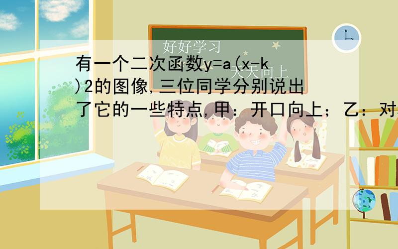 有一个二次函数y=a(x-k)2的图像,三位同学分别说出了它的一些特点,甲：开口向上；乙：对称轴是x=2；丙：与y轴的交