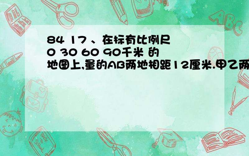 84 17 、在标有比例尺 0 30 60 90千米 的地图上,量的AB两地相距12厘米.甲乙两车同时从两地出发相向而行