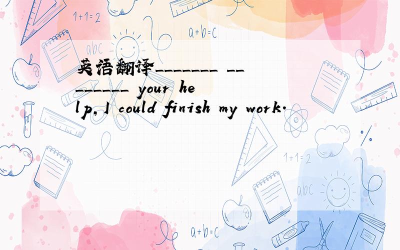 英语翻译_______ ________ your help,I could finish my work.