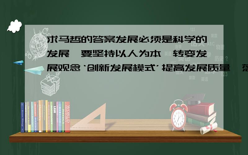 求马哲的答案发展必须是科学的发展,要坚持以人为本,转变发展观念‘创新发展模式’提高发展质量,落实“五个统筹”,把经济社会