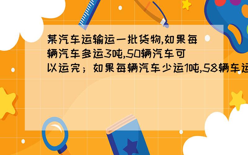 某汽车运输运一批货物,如果每辆汽车多运3吨,50辆汽车可以运完；如果每辆汽车少运1吨,58辆车运完,