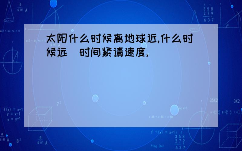 太阳什么时候离地球近,什么时候远（时间紧请速度,