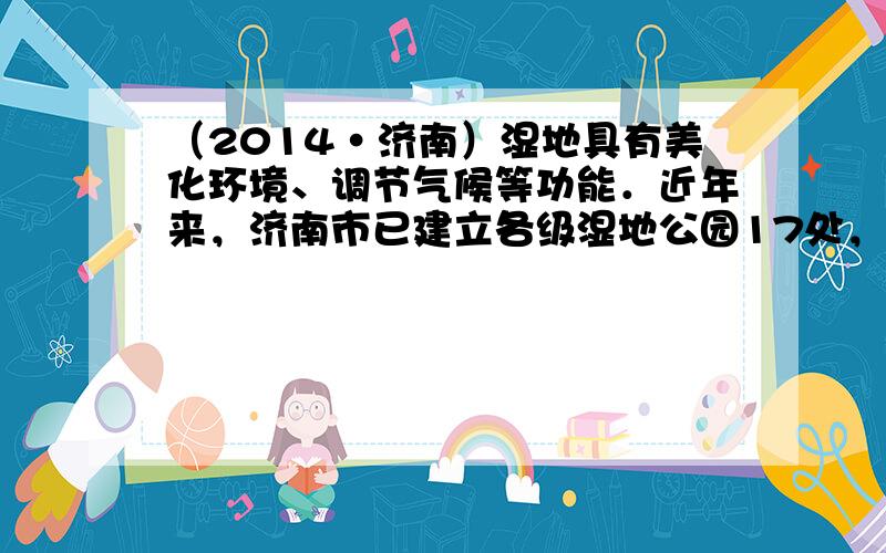 （2014•济南）湿地具有美化环境、调节气候等功能．近年来，济南市已建立各级湿地公园17处，有力地保护了我市湿地生态系统