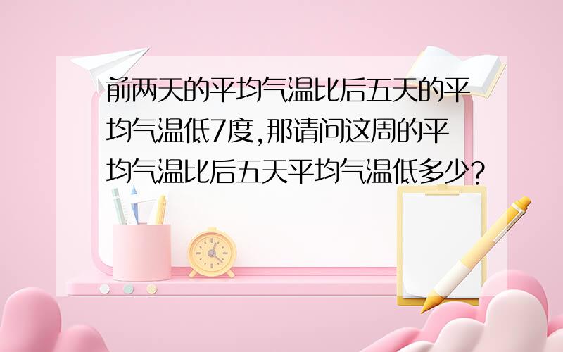 前两天的平均气温比后五天的平均气温低7度,那请问这周的平均气温比后五天平均气温低多少?