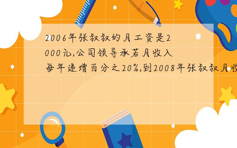 2006年张叔叔的月工资是2000元,公司领导承若月收入每年递增百分之20%,到2008年张叔叔月收入能到2800元吗?