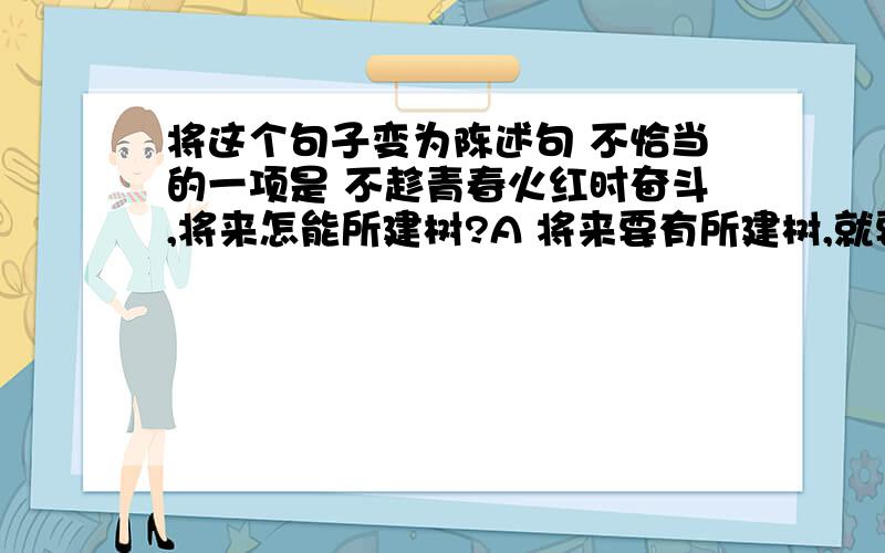 将这个句子变为陈述句 不恰当的一项是 不趁青春火红时奋斗,将来怎能所建树?A 将来要有所建树,就要趁青春火红时奋斗 B