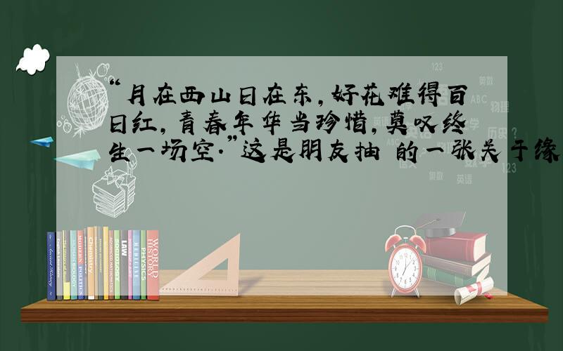 “月在西山日在东,好花难得百日红,青春年华当珍惜,莫叹终生一场空.”这是朋友抽 的一张关于缘分的签.