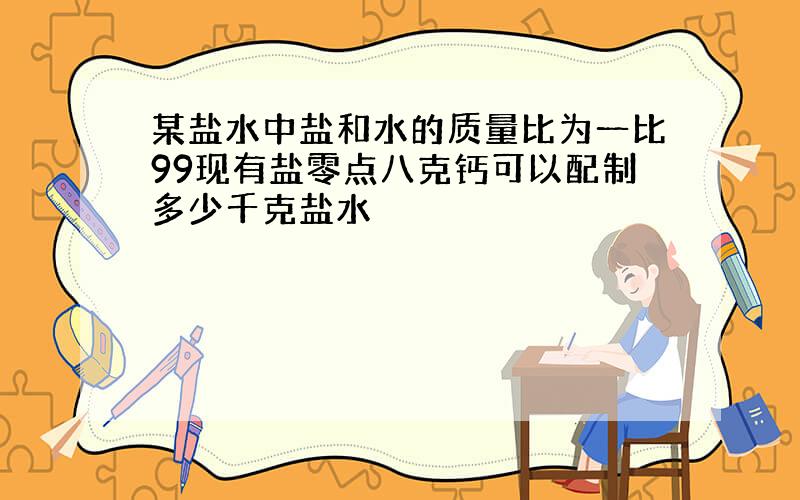 某盐水中盐和水的质量比为一比99现有盐零点八克钙可以配制多少千克盐水