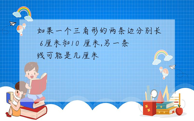 如果一个三角形的两条边分别长 6厘米和10 厘米,另一条线可能是几厘米