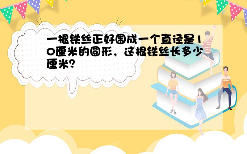 一根铁丝正好围成一个直径是10厘米的圆形，这根铁丝长多少厘米？