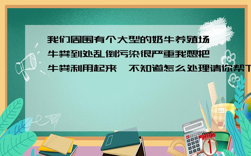 我们周围有个大型的奶牛养殖场牛粪到处乱倒污染很严重我想把牛粪利用起来,不知道怎么处理请你帮下忙