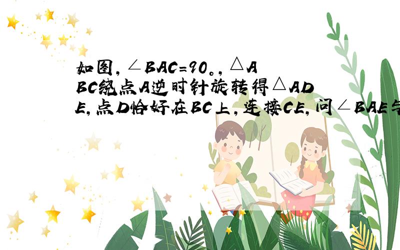 如图，∠BAC=90°，△ABC绕点A逆时针旋转得△ADE，点D恰好在BC上，连接CE，问∠BAE与∠DAC有何关系？请