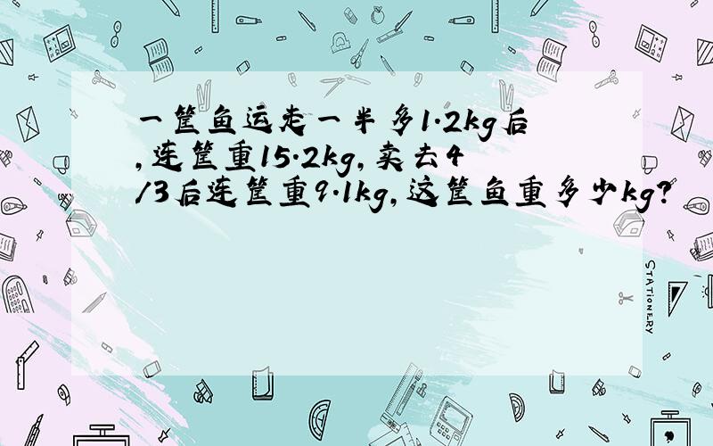 一筐鱼运走一半多1.2kg后,连筐重15.2kg,卖去4/3后连筐重9.1kg,这筐鱼重多少kg?