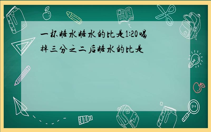 一杯糖水糖水的比是1:20喝掉三分之二后糖水的比是