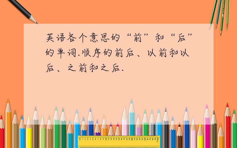 英语各个意思的“前”和“后”的单词.顺序的前后、以前和以后、之前和之后.