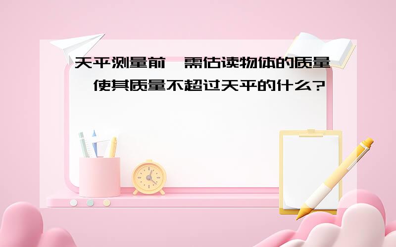 天平测量前,需估读物体的质量,使其质量不超过天平的什么?