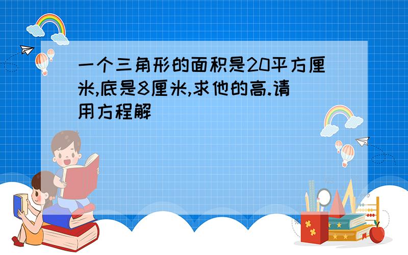 一个三角形的面积是20平方厘米,底是8厘米,求他的高.请用方程解