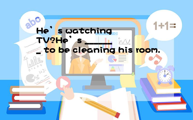 He’s watching TV?He’s _______ to be cleaning his room.