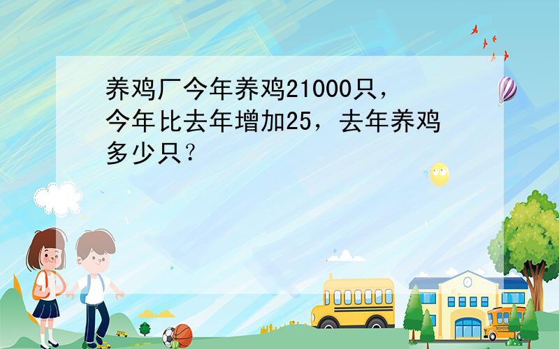 养鸡厂今年养鸡21000只，今年比去年增加25，去年养鸡多少只？