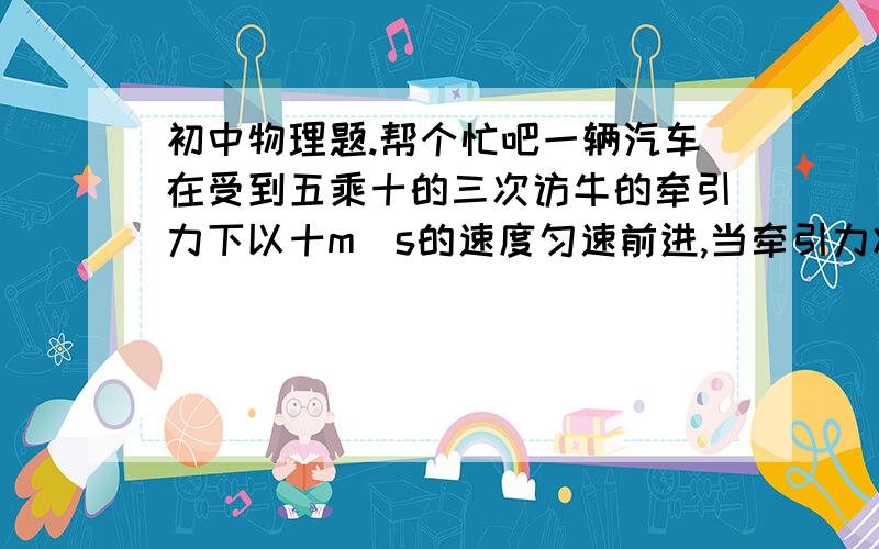 初中物理题.帮个忙吧一辆汽车在受到五乘十的三次访牛的牵引力下以十m／s的速度匀速前进,当牵引力减小到4乘10的3次方牛时