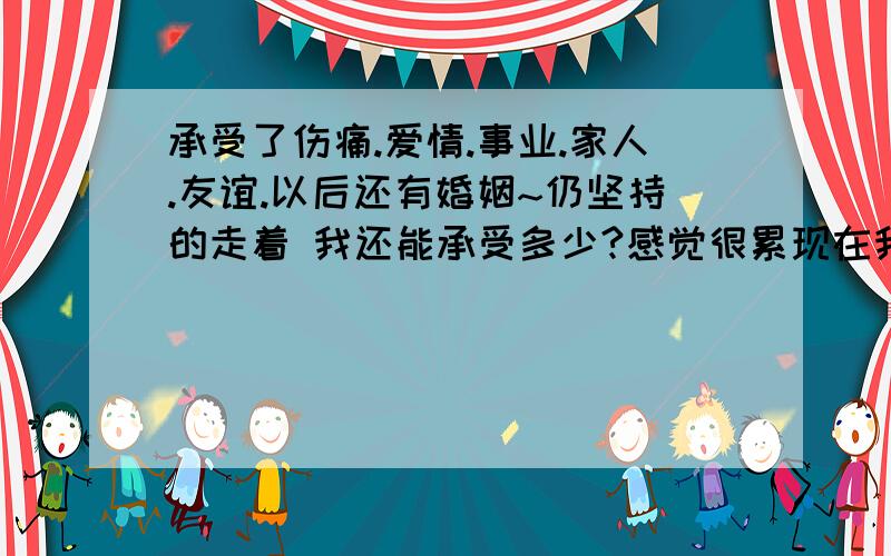 承受了伤痛.爱情.事业.家人.友谊.以后还有婚姻~仍坚持的走着 我还能承受多少?感觉很累现在我已经由站立改为了爬行~一个