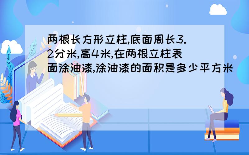 两根长方形立柱,底面周长3.2分米,高4米,在两根立柱表面涂油漆,涂油漆的面积是多少平方米