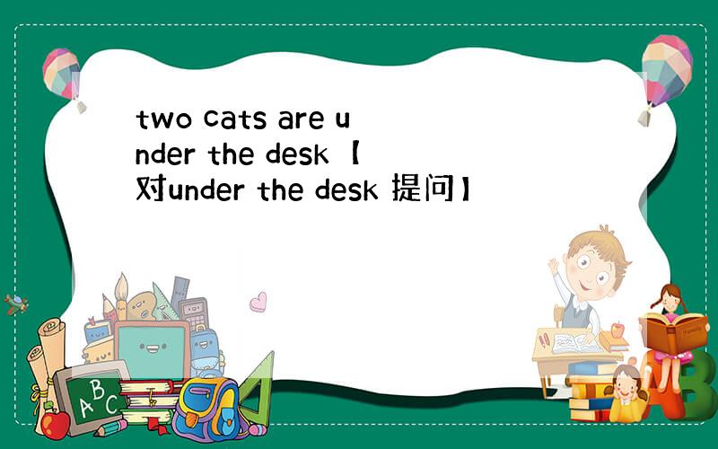 two cats are under the desk【对under the desk 提问】