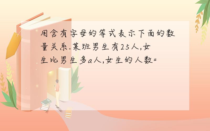 用含有字母的等式表示下面的数量关系.某班男生有25人,女生比男生多a人,女生的人数=