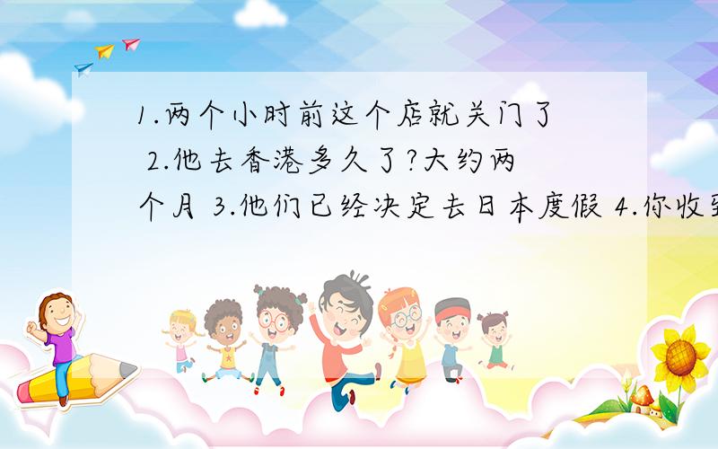 1.两个小时前这个店就关门了 2.他去香港多久了?大约两个月 3.他们已经决定去日本度假 4.你收到他的来信了