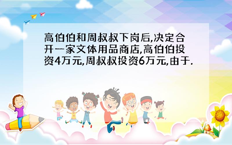 高伯伯和周叔叔下岗后,决定合开一家文体用品商店,高伯伯投资4万元,周叔叔投资6万元,由于.