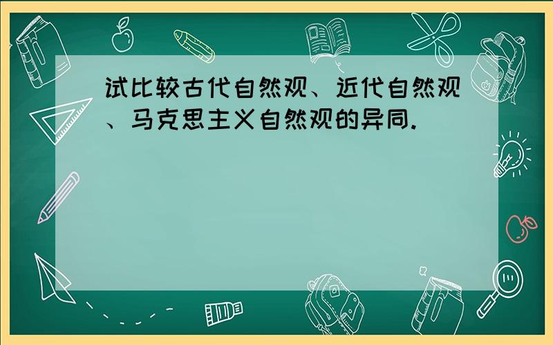 试比较古代自然观、近代自然观、马克思主义自然观的异同.