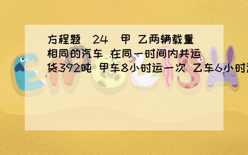 方程题(24)甲 乙两辆载量相同的汽车 在同一时间内共运货392吨 甲车8小时运一次 乙车6小时运一次 求甲 乙两辆汽车